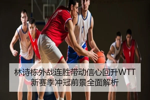 林诗栋外战连胜带动信心回升WTT新赛季冲冠前景全面解析