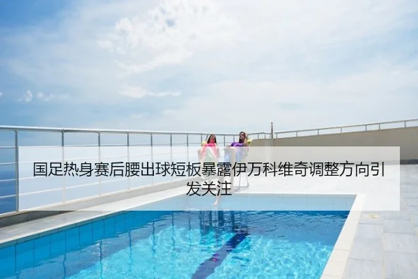 国足热身赛后腰出球短板暴露伊万科维奇调整方向引发关注